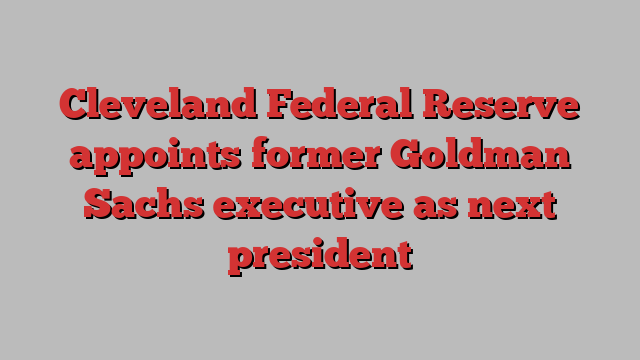 Cleveland Federal Reserve appoints former Goldman Sachs executive as next president