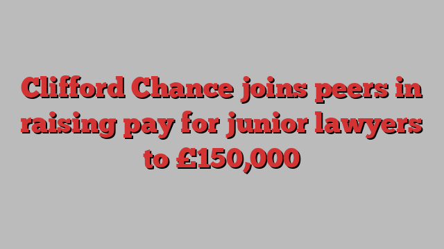 Clifford Chance joins peers in raising pay for junior lawyers to £150,000