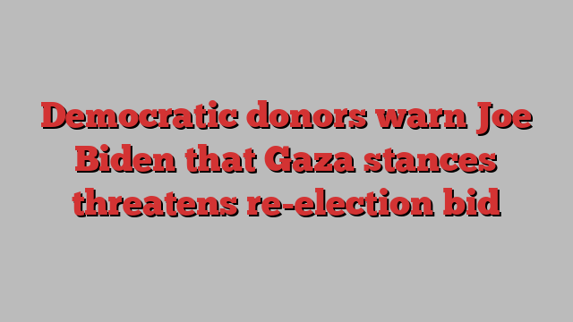 Democratic donors warn Joe Biden that Gaza stances threatens re-election bid