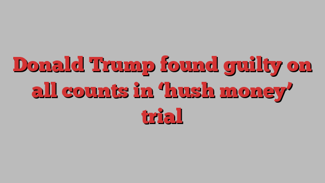 Donald Trump found guilty on all counts in ‘hush money’ trial