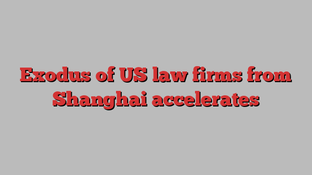 Exodus of US law firms from Shanghai accelerates