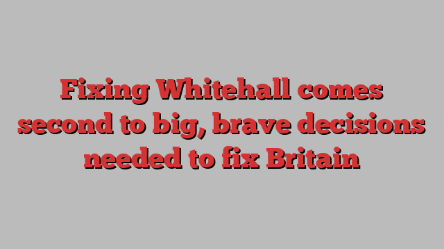 Fixing Whitehall comes second to big, brave decisions needed to fix Britain