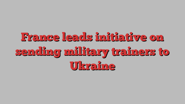 France leads initiative on sending military trainers to Ukraine