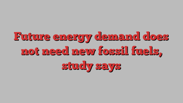 Future energy demand does not need new fossil fuels, study says