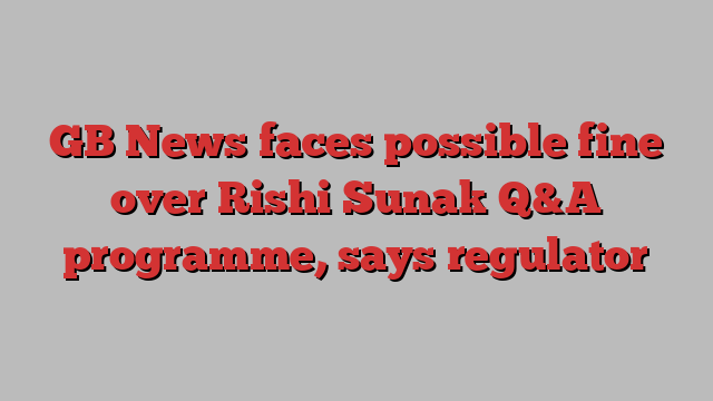 GB News faces possible fine over Rishi Sunak Q&A programme, says regulator