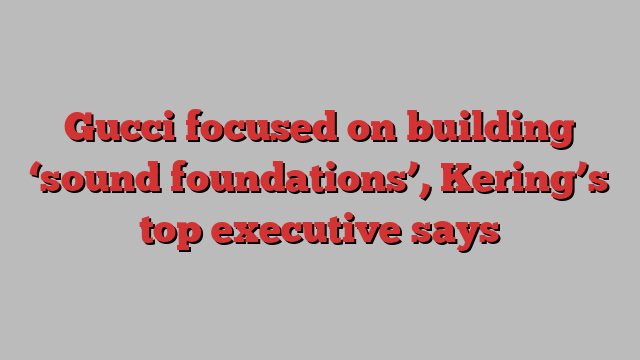 Gucci focused on building ‘sound foundations’, Kering’s top executive says