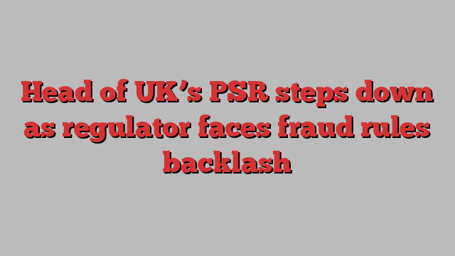 Head of UK’s PSR steps down as regulator faces fraud rules backlash