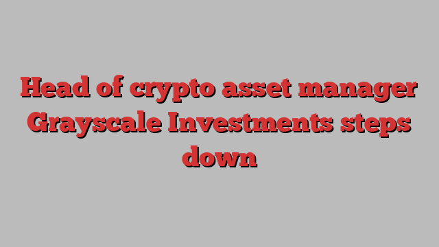 Head of crypto asset manager Grayscale Investments steps down