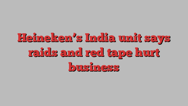 Heineken’s India unit says raids and red tape hurt business