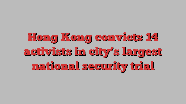 Hong Kong convicts 14 activists in city’s largest national security trial