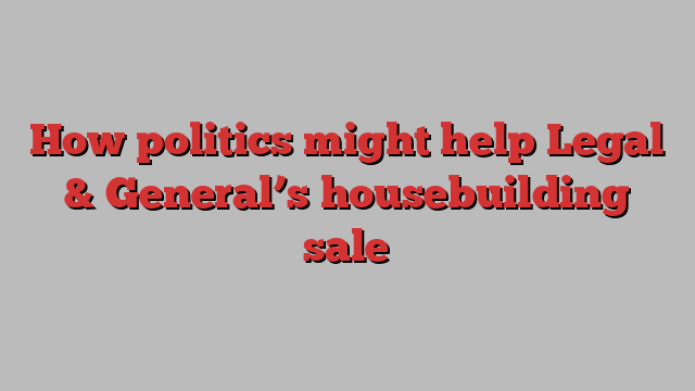 How politics might help Legal & General’s housebuilding sale