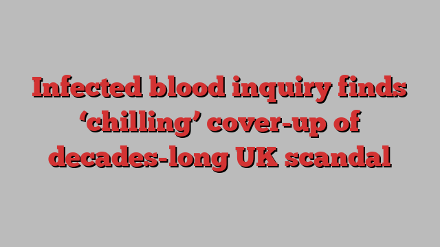 Infected blood inquiry finds ‘chilling’ cover-up of decades-long UK scandal