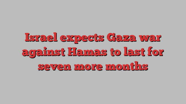 Israel expects Gaza war against Hamas to last for seven more months