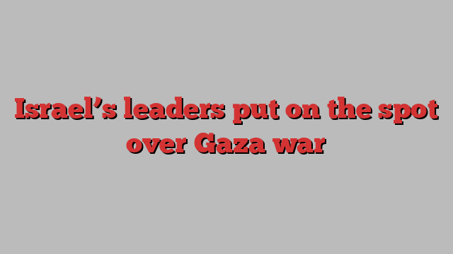 Israel’s leaders put on the spot over Gaza war