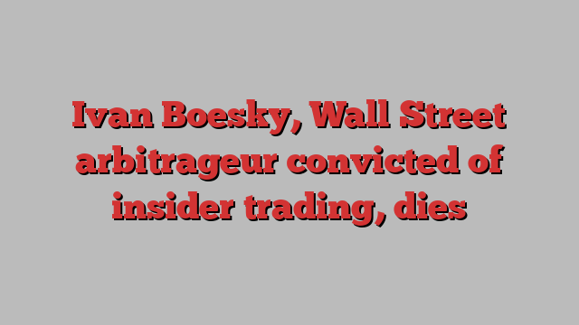 Ivan Boesky, Wall Street arbitrageur convicted of insider trading, dies