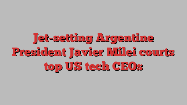 Jet-setting Argentine President Javier Milei courts top US tech CEOs