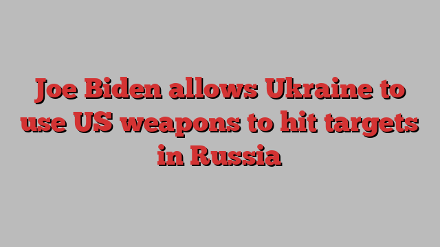 Joe Biden allows Ukraine to use US weapons to hit targets in Russia