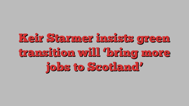 Keir Starmer insists green transition will ‘bring more jobs to Scotland’