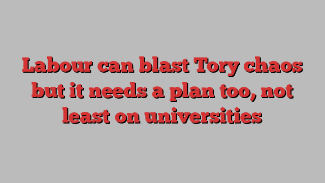 Labour can blast Tory chaos but it needs a plan too, not least on universities