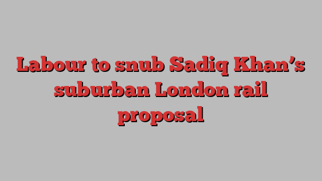 Labour to snub Sadiq Khan’s suburban London rail proposal