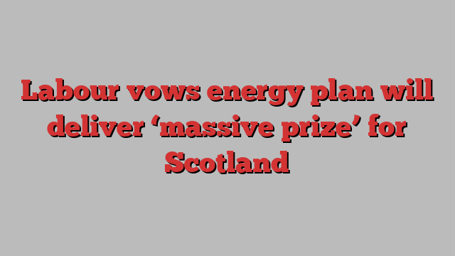 Labour vows energy plan will deliver ‘massive prize’ for Scotland