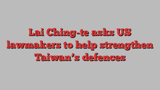 Lai Ching-te asks US lawmakers to help strengthen Taiwan’s defences