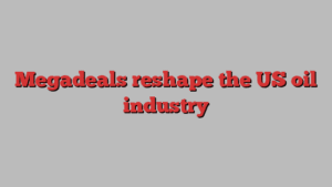 Megadeals reshape the US oil industry