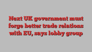 Next UK government must forge better trade relations with EU, says lobby group