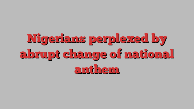 Nigerians perplexed by abrupt change of national anthem