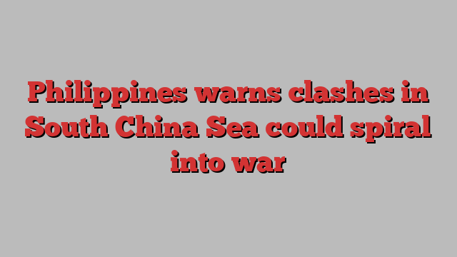 Philippines warns clashes in South China Sea could spiral into war