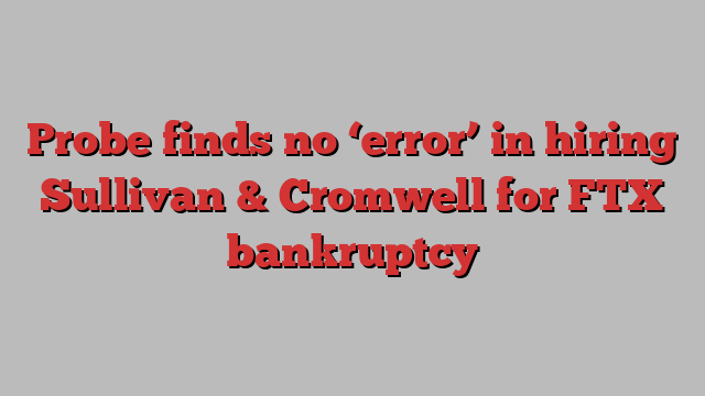 Probe finds no ‘error’ in hiring Sullivan & Cromwell for FTX bankruptcy