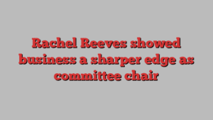 Rachel Reeves showed business a sharper edge as committee chair