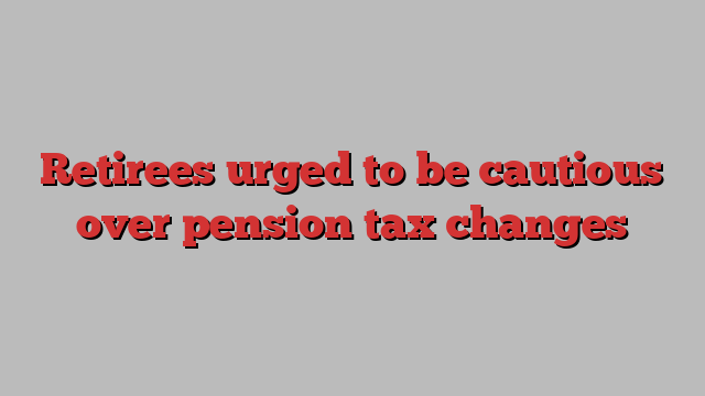 Retirees urged to be cautious over pension tax changes