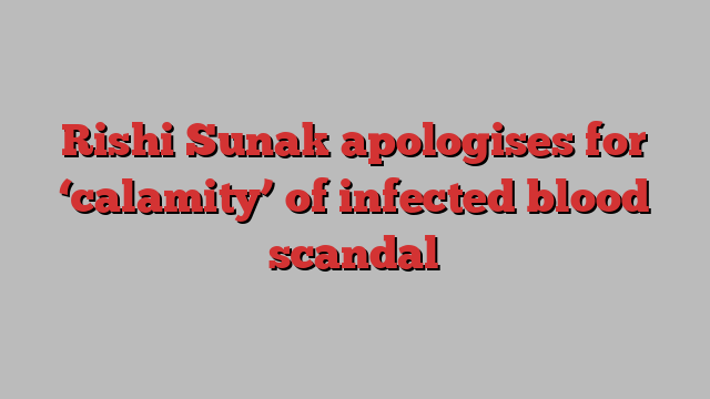 Rishi Sunak apologises for ‘calamity’ of infected blood scandal