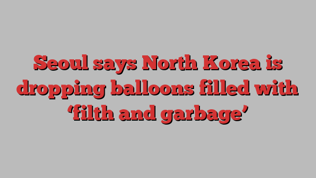 Seoul says North Korea is dropping balloons filled with ‘filth and garbage’