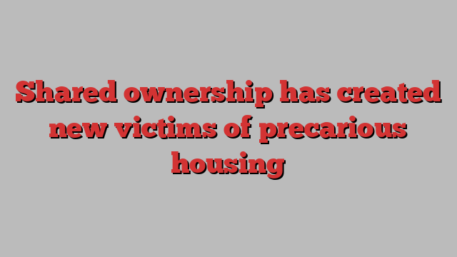 Shared ownership has created new victims of precarious housing