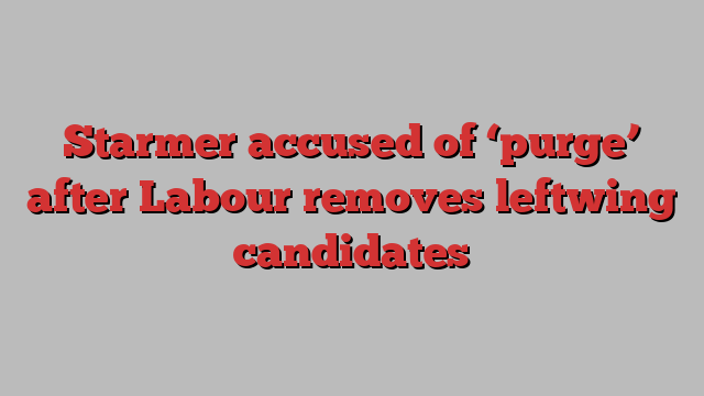 Starmer accused of ‘purge’ after Labour removes leftwing candidates