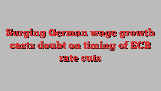 Surging German wage growth casts doubt on timing of ECB rate cuts