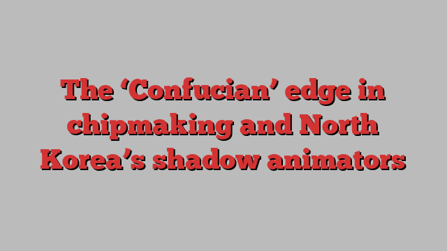 The ‘Confucian’ edge in chipmaking and North Korea’s shadow animators