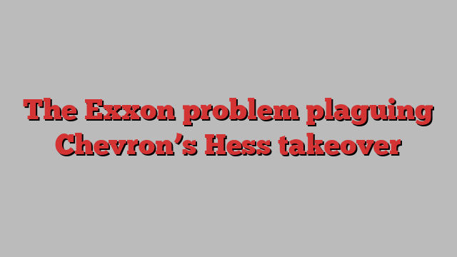 The Exxon problem plaguing Chevron’s Hess takeover