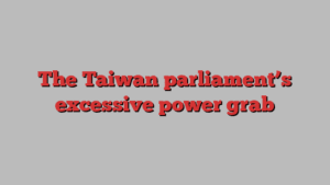 The Taiwan parliament’s excessive power grab