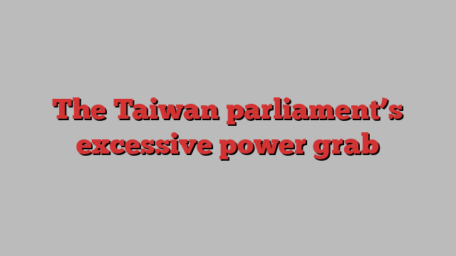 The Taiwan parliament’s excessive power grab