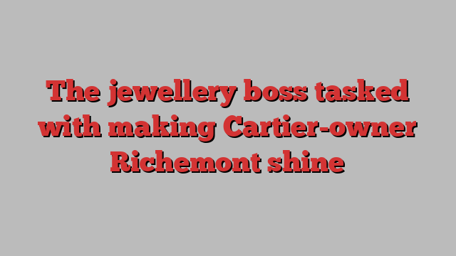 The jewellery boss tasked with making Cartier-owner Richemont shine