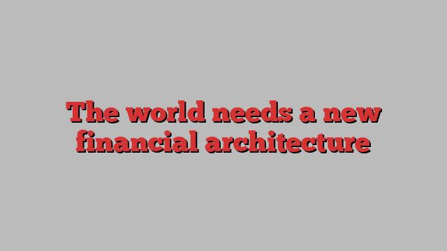 The world needs a new financial architecture