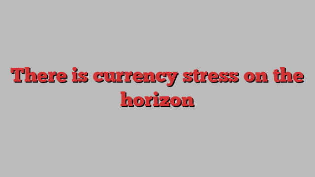 There is currency stress on the horizon