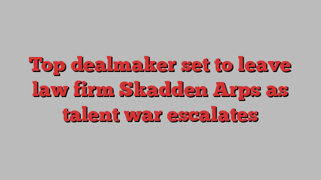 Top dealmaker set to leave law firm Skadden Arps as talent war escalates