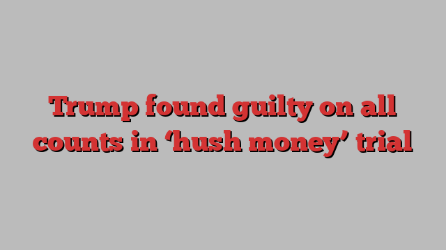 Trump found guilty on all counts in ‘hush money’ trial