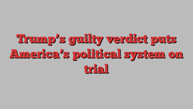 Trump’s guilty verdict puts America’s political system on trial