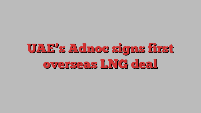 UAE’s Adnoc signs first overseas LNG deal