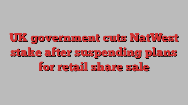 UK government cuts NatWest stake after suspending plans for retail share sale